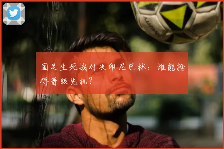 国足生死战对决印尼巴林，谁能抢得晋级先机？