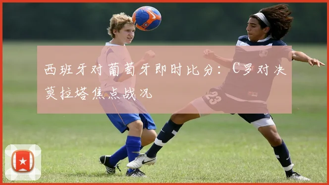西班牙对葡萄牙即时比分:C罗对决莫拉塔焦点战况