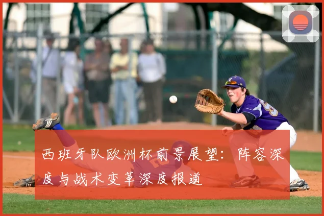 西班牙队欧洲杯前景展望:阵容深度与战术变革深度报道