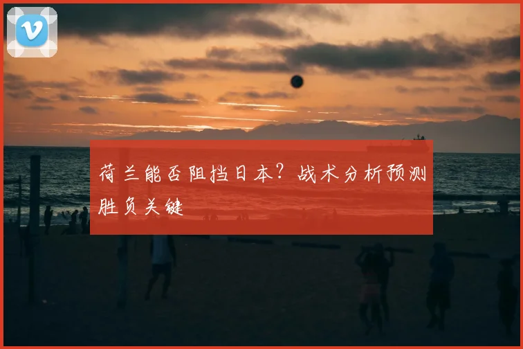 荷兰能否阻挡日本?战术分析预测胜负关键