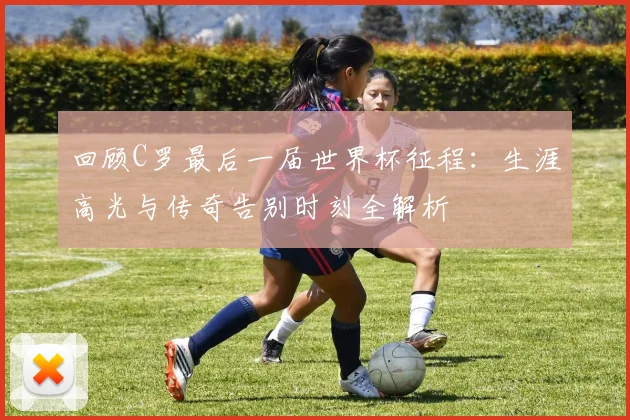 回顾C罗最后一届世界杯征程:生涯高光与传奇告别时刻全解析