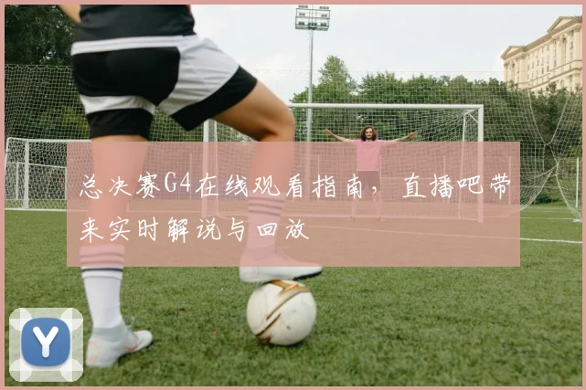 总决赛G4在线观看指南,直播吧带来实时解说与回放