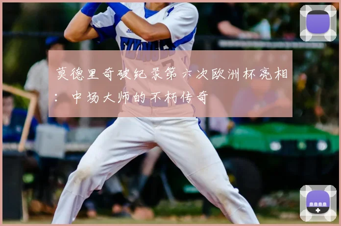 莫德里奇破纪录第六次欧洲杯亮相：中场大师的不朽传奇
