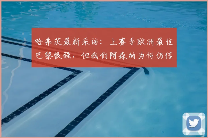 哈弗茨最新采访:上赛季欧洲最佳巴黎很强,但我们阿森纳为何仍信心十足?