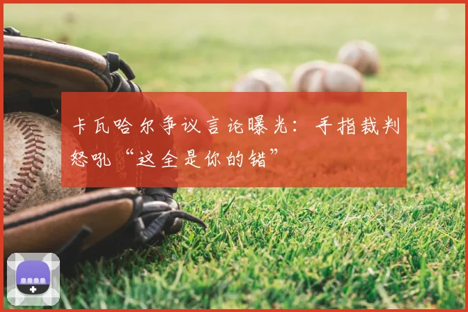 卡瓦哈尔争议言论曝光：手指裁判怒吼“这全是你的错”