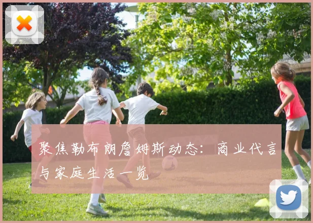 聚焦勒布朗詹姆斯动态：商业代言与家庭生活一览