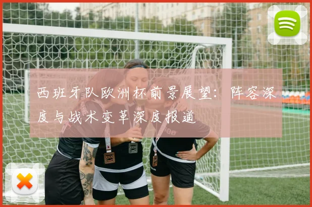 西班牙队欧洲杯前景展望:阵容深度与战术变革深度报道