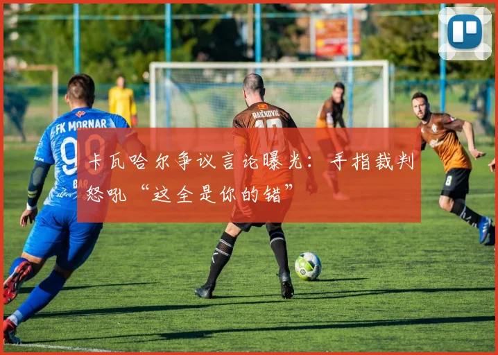 卡瓦哈尔争议言论曝光:手指裁判怒吼“这全是你的错”