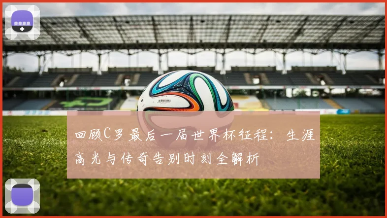 回顾C罗最后一届世界杯征程：生涯高光与传奇告别时刻全解析
