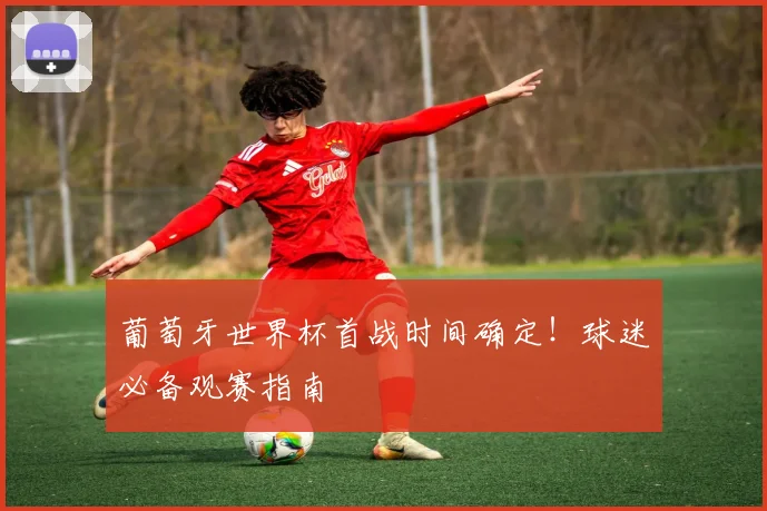 葡萄牙世界杯首战时间确定！球迷必备观赛指南