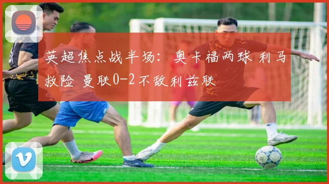 英超焦点战半场：奥卡福两球 利马救险 曼联0-2不敌利兹联