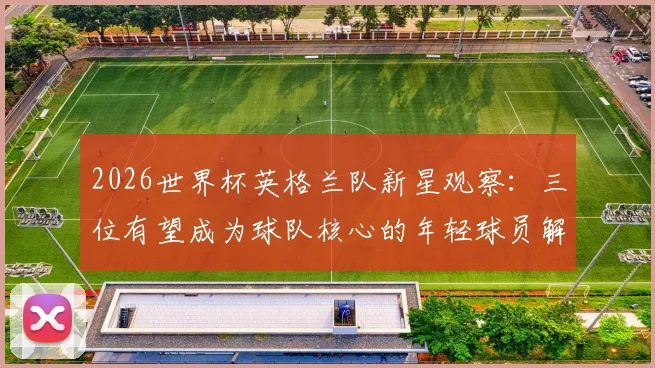 2026世界杯英格兰队新星观察:三位有望成为球队核心的年轻球员解析
