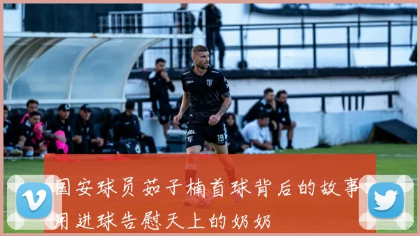 国安球员茹子楠首球背后的故事:用进球告慰天上的奶奶